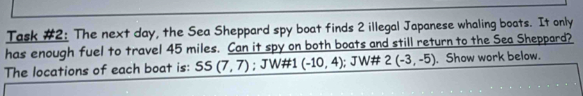 Task #2: The next day, the Sea Sheppard spy boat finds 2 illegal Japanese whaling boats. It only 
has enough fuel to travel 45 miles. Can it spy on both boats and still return to the Sea Sheppard? 
The locations of each boat is: SS(7,7); JW#1 (-10,4); JW# 2(-3,-5). Show work below.