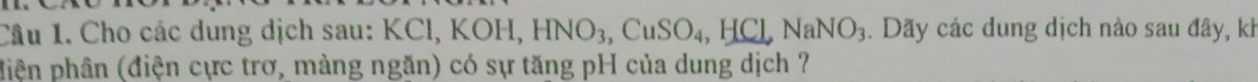 Cho các dung dịch sau: KCl, KOH, HNO_3, CuSO_4, HCl, NaNO_3 4. Dãy các dung dịch nào sau đây, kh 
điện phân (điện cực trơ, màng ngăn) có sự tăng pH của dung dịch ?