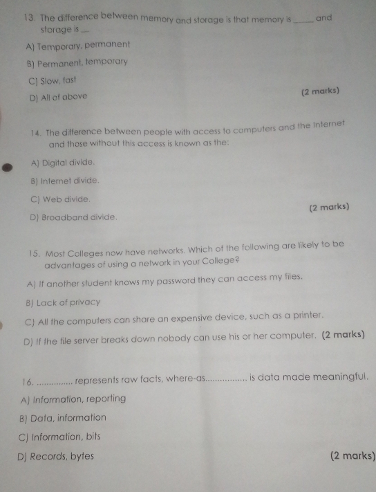 The difference between memory and storage is that memory is _and
storage is_
A) Temporary, permanent
B] Permanent, temporary
C) Slow, fast
D All of above
(2 marks)
14. The difference between people with access to computers and the Internet
and those without this access is known as the:
A) Digital divide.
B) Internet divide.
C) Web divide.
D) Broadband divide. (2 marks)
15. Most Colleges now have networks. Which of the following are likely to be
advantages of using a network in your College?
A) If another student knows my password they can access my files.
B) Lack of privacy
C) All the computers can share an expensive device, such as a printer.
D) If the file server breaks down nobody can use his or her computer. (2 marks)
16. _represents raw facts, where-as_ is data made meaningful.
A) Information, reporting
B) Data, information
C) Information, bits
D) Records, bytes (2 marks)