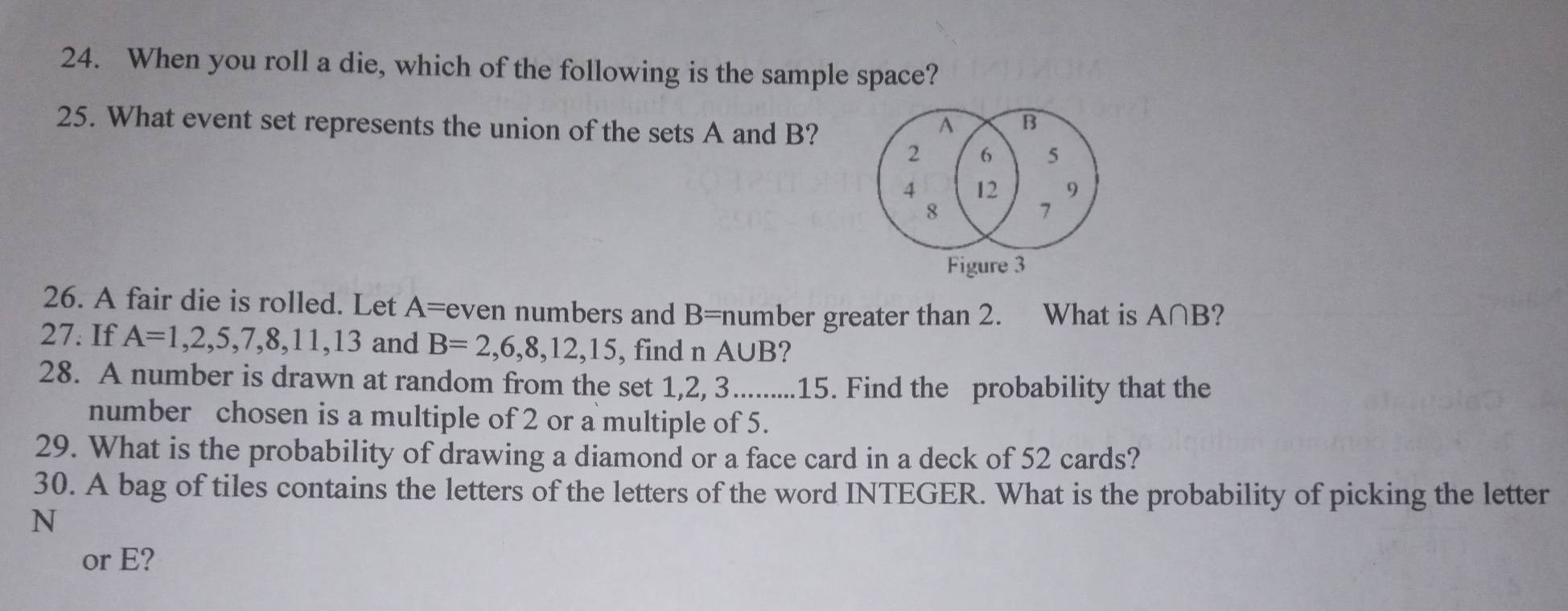 When you roll a die, which of the following is the sample space? 
25. What event set represents the union of the sets A and B?
A B
2 6 5
4 12 9
8
7
Figure 3 
26. A fair die is rolled. Let A= even numbers and B= number greater than 2. What is A∩B? 
27. If A=1,2,5,7,8,11,13 and B=2,6,8,12,15 , find n A∪ B 2 
28. A number is drawn at random from the set 1, 2, 3.........15. Find the probability that the 
number chosen is a multiple of 2 or a multiple of 5. 
29. What is the probability of drawing a diamond or a face card in a deck of 52 cards? 
30. A bag of tiles contains the letters of the letters of the word INTEGER. What is the probability of picking the letter 
N 
or E?