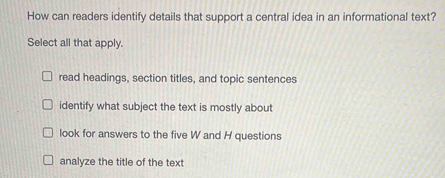 How can readers identify details that support a central idea in an informational text?
Select all that apply.
read headings, section titles, and topic sentences
identify what subject the text is mostly about
look for answers to the five W and H questions
analyze the title of the text