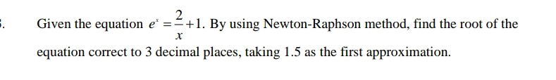 Given the equation e^x= 2/x +1. By using Newton-Raphson method, find the root of the 
equation correct to 3 decimal places, taking 1.5 as the first approximation.