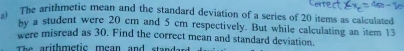 The arithmetic mean and the standard deviation of a series of 20 items as calculated 
by a student were 20 cm and 5 cm respectively. But while calculating an item 13
were misread as 30. Find the correct mean and standard deviation. 
The arithmetic mean and standard