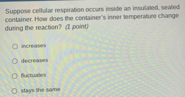 Suppose cellular respiration occurs inside an insulated, sealed
container. How does the container's inner temperature change
during the reaction? (1 point)
increases
decreases
fluctuates
stays the same