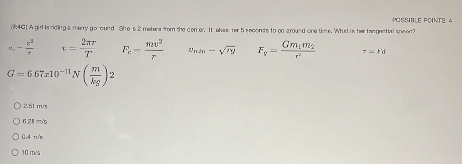 POSSIBLE POINTS: 4
(R4C) A girl is riding a merry go round. She is 2 meters from the center. It takes her 5 seconds to go around one time. What is her tangential speed?
a_c= v^2/r  v= 2π r/T  F_c= mv^2/r  v_min=sqrt(rg) Fg=frac Gm_1m_2r^2 tau =Fd
G=6.67x10^(-11)N( m/kg )2
2.51 m/s
6.28 m/s
0.4 m/s
10 m/s