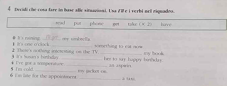 Decidi che cosa fare in base alle situazioni. Usa Il e i verbi nel riquadro.
read put phone get take (× 2) have
0 It's raining. _my umbrella.
1 It's one o'clock. _something to eat now.
2 There's nothing interesting on the TV. _my book.
3 It's Susan's birthday. _her to say happy birthday.
I've got a temperature. _an aspirin.
5 I'm cold. _my jacket on.
6 I'm late for the appointment. _a taxi.