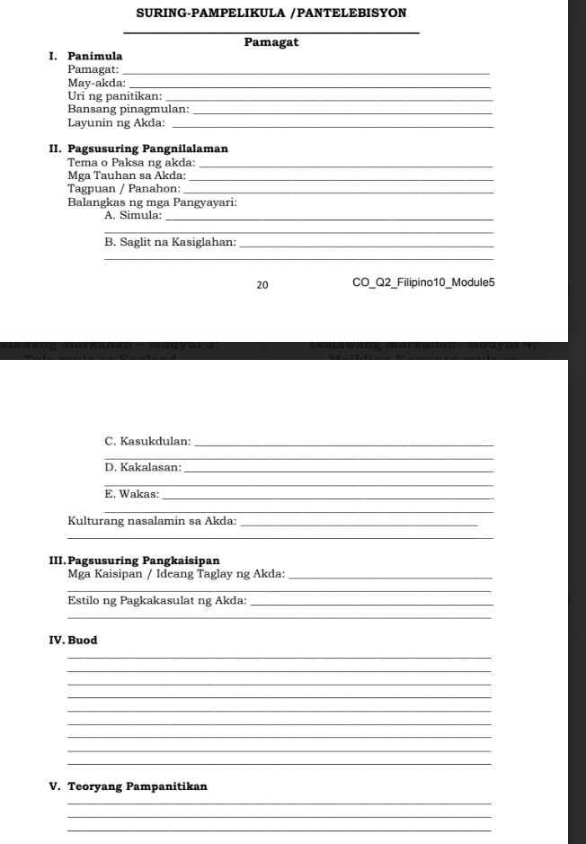 SURING-PAMPELIKULA /PANTELEBISYON 
_ 
Pamagat 
I. Panimula 
Pamagat:_ 
May-akda:_ 
Uri ng panitikan:_ 
Bansang pinagmulan:_ 
Layunin ng Akda:_ 
II. Pagsusuring Pangnilalaman 
Tema o Paksa ng akda:_ 
Mga Tauhan sa Åkda:_ 
Tagpuan / Panahon:_ 
Balangkas ng mga Pangyayari: 
A. Simula:_ 
_ 
B. Saglit na Kasiglahan:_ 
_ 
20 CO_Q2_Filipino10_Module5 
C. Kasukdulan:_ 
_ 
D. Kakalasan:_ 
_ 
E. Wakas:_ 
_ 
Kulturang nasalamin sa Akda:_ 
_ 
III.Pagsusuring Pangkaisipan 
Mga Kaisipan / Ideang Taglay ng Akda:_ 
_ 
Estilo ng Pagkakasulat ng Akda:_ 
_ 
IV. Buod 
_ 
_ 
_ 
_ 
_ 
_ 
_ 
_ 
_ 
V. Teoryang Pampanitikan 
_ 
_ 
_