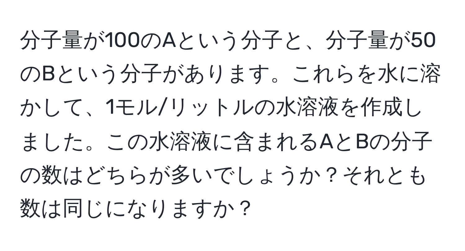 分子量が100のAという分子と、分子量が50のBという分子があります。これらを水に溶かして、1モル/リットルの水溶液を作成しました。この水溶液に含まれるAとBの分子の数はどちらが多いでしょうか？それとも数は同じになりますか？