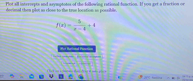 Plot all intercepts and asymptotes of the following rational function. If you get a fraction or 
decimal then plot as close to the true location as possible.
f(x)= 5/x-4 +4
Plot Rational Function 
Vertical Asymptote Horizontal Asymptote 
x-Intercept y-Intercept 
Click on a feature then drag it into place.
26°C Neblina Q× 09/02/202 ()4:13 p. n