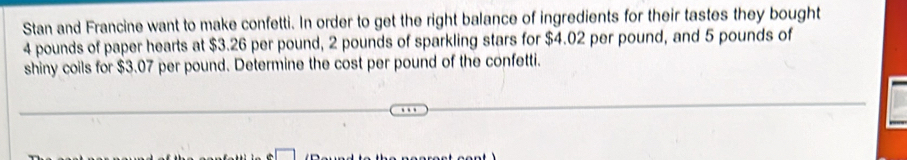 Stan and Francine want to make confetti. In order to get the right balance of ingredients for their tastes they bought
4 pounds of paper hearts at $3.26 per pound, 2 pounds of sparkling stars for $4.02 per pound, and 5 pounds of 
shiny coils for $3.07 per pound. Determine the cost per pound of the confetti.