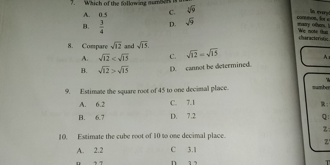 Which of the following numbers is
A. 0.5
C. sqrt[3](9) In everyd
common, for e
B.  3/4 
D. sqrt(9)
many others. I
We note that
characteristic.
8. Compare sqrt(12) and sqrt(15).
A. sqrt(12) C. sqrt(12)=sqrt(15)
As
B. sqrt(12)>sqrt(15)
D. cannot be determined.
u
9. Estimate the square root of 45 to one decimal place.
number
A. 6.2 C. 7.1 R:
B. 6.7 D. 7.2 Q:
Z :
10. Estimate the cube root of 10 to one decimal place.
Z
A. 2.2 C 3.1
D 2 7 D 3 2