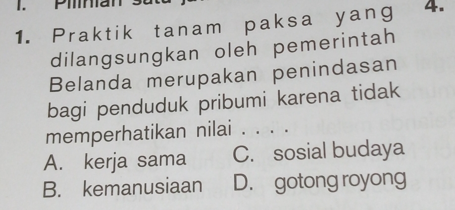 Piliniar
1. Praktik tanam paksa yang 4.
dilangsungkan oleh pemerintah
Belanda merupakan penindasan
bagi penduduk pribumi karena tidak
memperhatikan nilai . . . .
A. kerja sama C. sosial budaya
B. kemanusiaan D. gotong royong