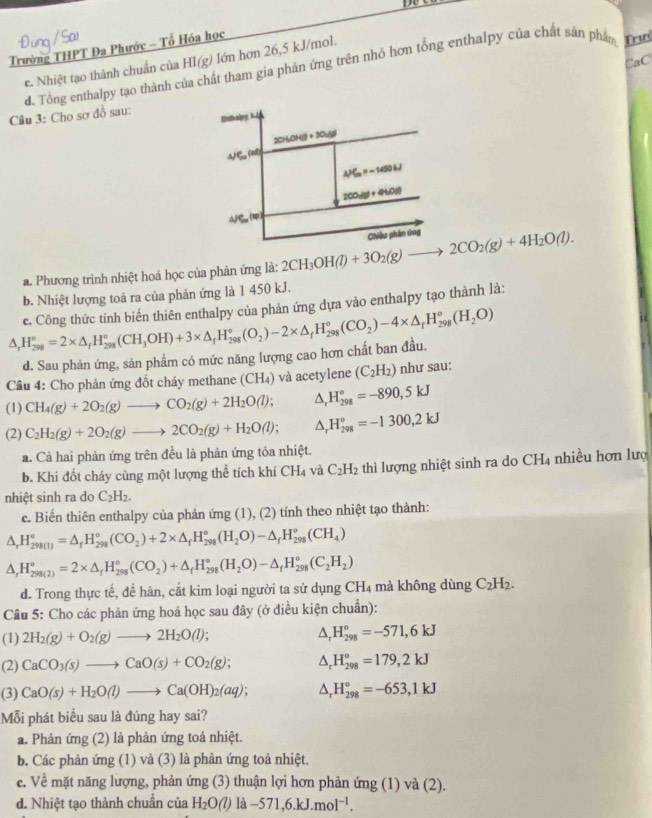 Trường THPT Đa Phước - Tổ Hóa học
CaC
e. Nhiệt tạo thành chuẩn của HI(g) ) lớn hơn 26,5 kJ/mol.
Câu 3: Cho sơ đồ sau: d. Tổng enthalpy tạo thành c Mất tham gia phản ứng trên nhỏ hơn tổng enthalpy của chất sản phân T
a. Phương trình nhiệt hoá học của phản ứng là: 2CH_3OH(l)+3O_2(g)to 2CO_2(g)+4H_2O(l).
b. Nhiệt lượng toà ra của phản ứng là 1 450 kJ.
△ _rH_(298)°=2* △ _(rH_298)°(CH_3OH)+3* △ _fH_(298)°(O_2)-2* △ _fH_(298)°(CO_2)-4* △ _rH_(298)°(H_2O) e. Công thức tính biến thiên enthalpy của phản ứng dựa vào enthalpy tạo thành là:
d. Sau phản ứng, sản phẩm có mức năng lượng cao hơn chất ban đầu.
Câu 4: Cho phản ứng đốt cháy methane (CH_4) và acetylene (C_2H_2) như sau:
(1) CH_4(g)+2O_2(g)to CO_2(g)+2H_2O(l); △ _rH_(298)°=-890,5kJ
(2) C_2H_2(g)+2O_2(g)to 2CO_2(g)+H_2O(l); △ _rH_(298)°=-1300,2kJ
a. Cả hai phản ứng trên đều là phản ứng tỏa nhiệt.
b. Khi đốt cháy cùng một lượng thể tích khí CH l4 và C_2H_2 thì lượng nhiệt sinh ra do CH_4 nhiều hơn lượ
nhiệt sinh ra do C_2H_2.
c. Biến thiên enthalpy của phản ứng (1), (2) tính theo nhiệt tạo thành:
△ _rH_(298(1))°=△ _rH_(298)°(CO_2)+2* △ _fH_(298)°(H_2O)-△ _fH_(298)°(CH_4)
△ _rH_(298(2))^(circ =2* △ _f)H_(298)°(CO_2)+△ _fH_(298)°(H_2O)-△ _fH_(298)°(C_2H_2)
d. Trong thực tế, đề hàn, cắt kim loại người ta sử dụng CH_4 mà không dùng C_2H_2.
Câu 5: Cho các phản ứng hoá học sau đây (ở điều kiện chuẩn):
(1) 2H_2(g)+O_2(g)to 2H_2O(l); △ _rH_(298)°=-571,6kJ
(2) CaCO_3(s)to CaO(s)+CO_2(g); △ _rH_(298)°=179,2kJ
(3) CaO(s)+H_2O(l)to Ca(OH)_2(aq); △ _rH_(298)°=-653,1kJ
Mỗi phát biểu sau là đúng hay sai?
a. Phản ứng (2) là phản ứng toả nhiệt.
b. Các phản ứng (1) và (3) là phản ứng toả nhiệt.
e. Về mặt năng lượng, phản ứng (3) thuận lợi hơn phản ứng (1) và (2).
d. Nhiệt tạo thành chuẩn của H_2O(l) là -571,6.kJ.mol^(-1).