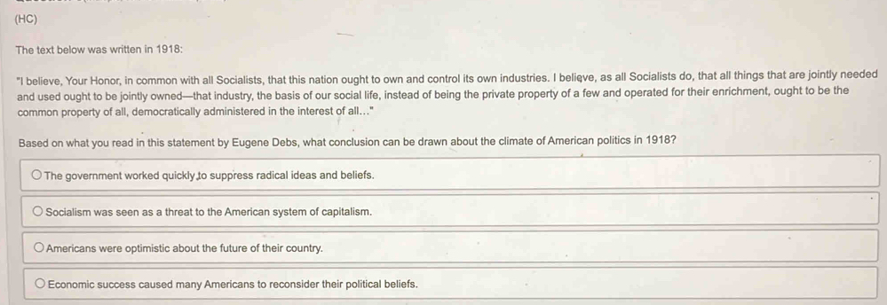 (HC)
The text below was written in 1918:
"I believe, Your Honor, in common with all Socialists, that this nation ought to own and control its own industries. I beliqve, as all Socialists do, that all things that are jointly needed
and used ought to be jointly owned—that industry, the basis of our social life, instead of being the private property of a few and operated for their enrichment, ought to be the
common property of all, democratically administered in the interest of all..."
Based on what you read in this statement by Eugene Debs, what conclusion can be drawn about the climate of American politics in 1918?
The government worked quickly to suppress radical ideas and beliefs.
Socialism was seen as a threat to the American system of capitalism.
Americans were optimistic about the future of their country.
Economic success caused many Americans to reconsider their political beliefs.