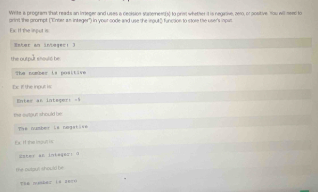 Write a program that reads an integer and uses a decision statement(s) to print whether it is negative, zero, or positive. You will need to 
print the prompt ("Enter an integer") in your code and use the input() function to store the user's input 
Ex: If the input is: 
Enter an integer: 3
the output should be: 
The number is positive 
Ex If the input is: 
Enter an integer: -5
the output should be: 
The number is negative 
Ex If the input is: 
Enter an integer: 0
the output should be 
The number is zero