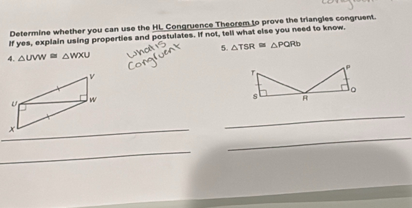 Determine whether you can use the HL Congruence Theorem to prove the triangles congruent. 
If yes, explain using properties and postulates. If not, tell what else you need to know. 
4. △ UVW≌ △ WXU 5. △ TSR≌ △ PQRb
_ 
_ 
_ 
_ 
_