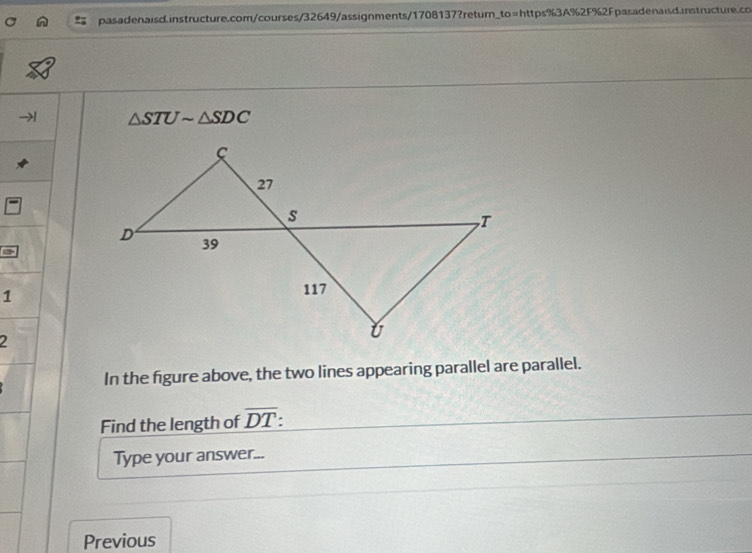 △ STUsim △ SDC
1 
2 
In the figure above, the two lines appearing parallel are parallel. 
Find the length of overline DT
Type your answer... 
Previous