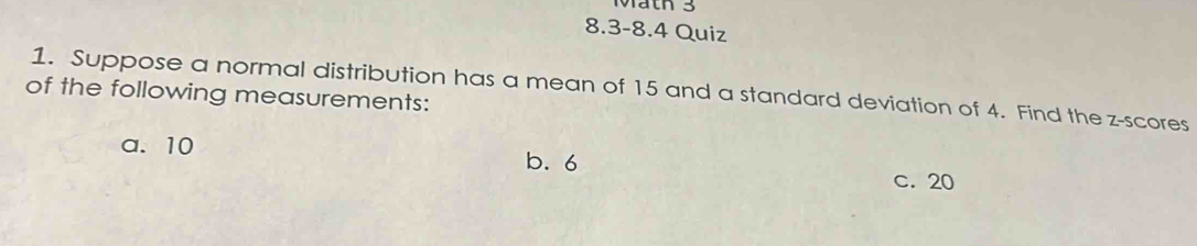 Mäth 3
8.3-8.4 Quiz
1. Suppose a normal distribution has a mean of 15 and a standard deviation of 4. Find the z-scores
of the following measurements:
a. 10 b. 6
c. 20