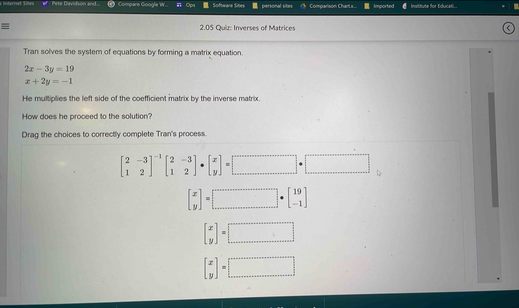 Internet Sites Pete Davidson and. Compare Google W... Op Software Sites personal sites Comparison Chart.x... Imported Institute for Educati...
2.05 Quiz: Inverses of Matrices
Tran solves the system of equations by forming a matrix equation.
2x-3y=19
x+2y=-1
He multiplies the left side of the coefficient matrix by the inverse matrix.
How does he proceed to the solution?
Drag the choices to correctly complete Tran's process.
beginbmatrix 2&-3 1&2end(bmatrix)^(-1)beginbmatrix 2&-3 1&2endbmatrix · beginbmatrix x yendbmatrix =□
beginbmatrix x yendbmatrix =□
beginbmatrix x yendbmatrix =□
beginbmatrix x yendbmatrix =□