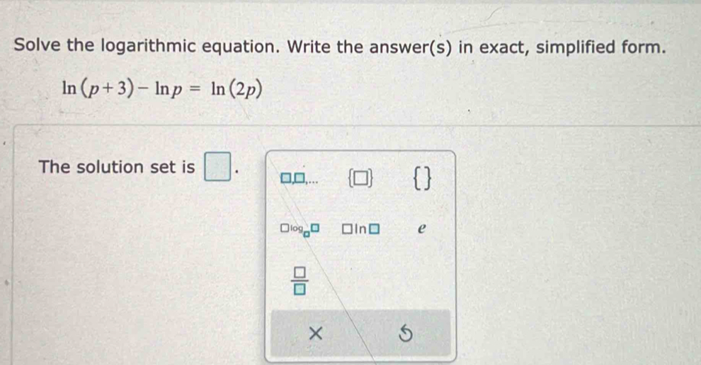 Solve the logarithmic equation. Write the answer(s) in exact, simplified form.
ln (p+3)-ln p=ln (2p)
The solution set is □ .