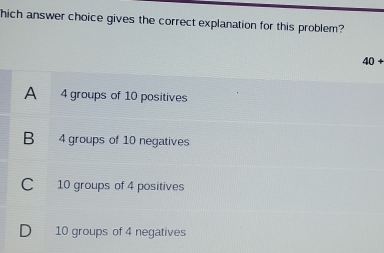 hich answer choice gives the correct explanation for this problem?
40+
A₹ 4 groups of 10 positives
B₹ 4 groups of 10 negatives
C 10 groups of 4 positives
D 10 groups of 4 negatives