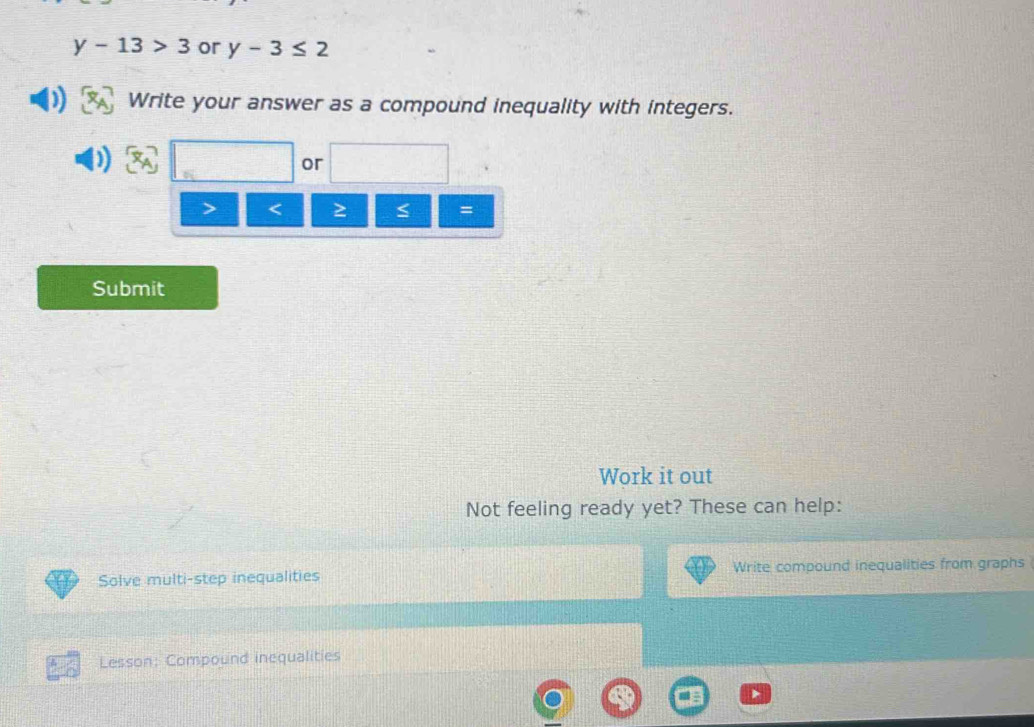 y-13>3 or y-3≤ 2
Write your answer as a compound inequality with integers. 
or 
< ≥ 
= 
Submit 
Work it out 
Not feeling ready yet? These can help: 
Solve multi-step inequalities Write compound inequalities from graphs 
Lesson: Compound inequalities