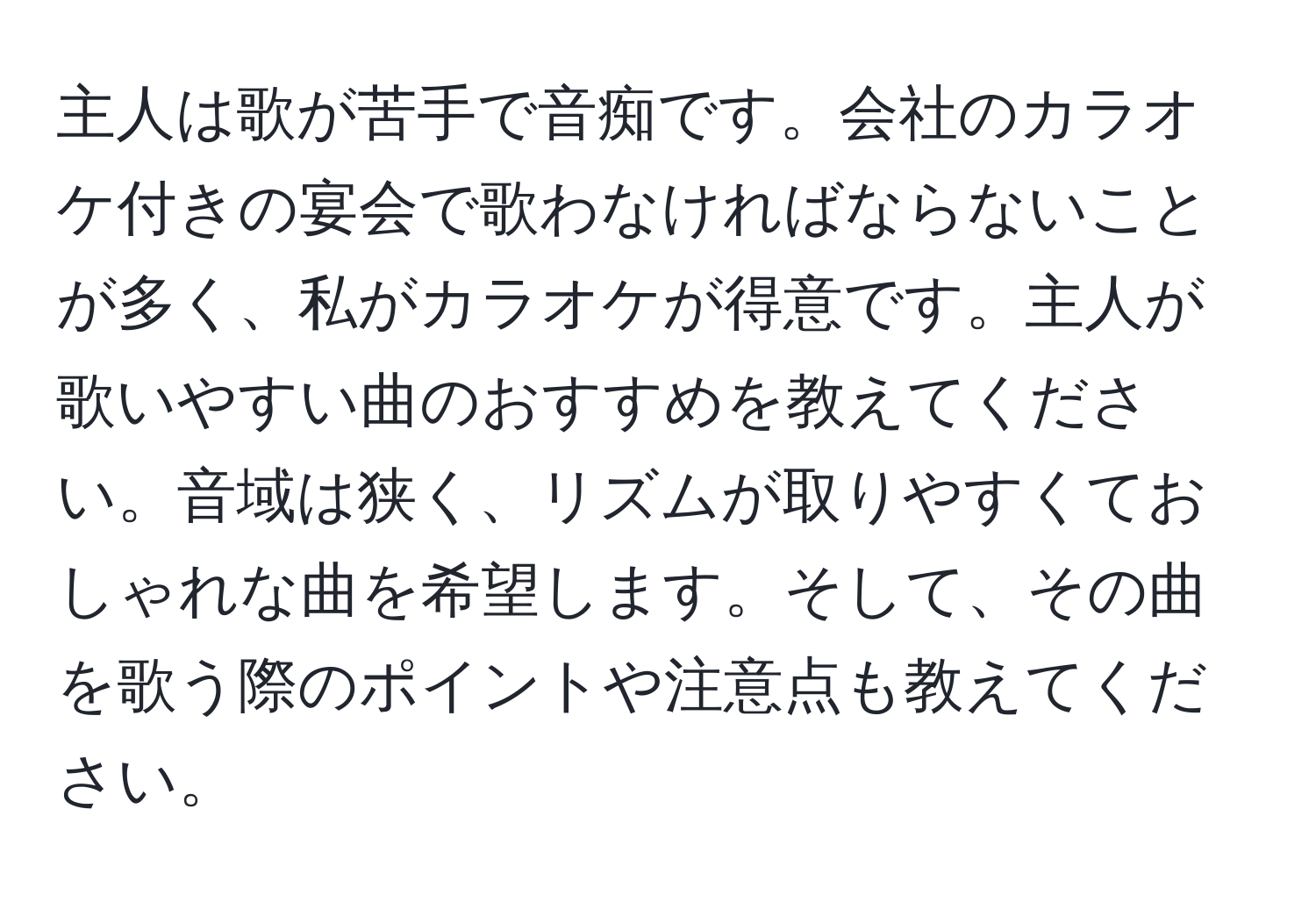 主人は歌が苦手で音痴です。会社のカラオケ付きの宴会で歌わなければならないことが多く、私がカラオケが得意です。主人が歌いやすい曲のおすすめを教えてください。音域は狭く、リズムが取りやすくておしゃれな曲を希望します。そして、その曲を歌う際のポイントや注意点も教えてください。