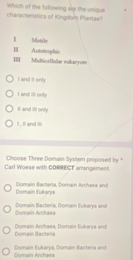 Which of the following are the unique
characteristics of Kingdom Plantae?
I Motile
I Autotrophic
III Multicellular eukaryote
I and II only
I and III only
II and III only
I , II and III
Choose Three Domain System proposed by *
Carl Woese with CORRECT arrangement.
Domain Bacteria, Domain Archaea and
Domain Eukarya
Domain Bacteria, Domain Eukarya and
Domain Archaea
Domain Archaea, Domain Eukarya and
Domain Bacteria
Domain Eukarya, Domain Bacteria and
Domain Archaea