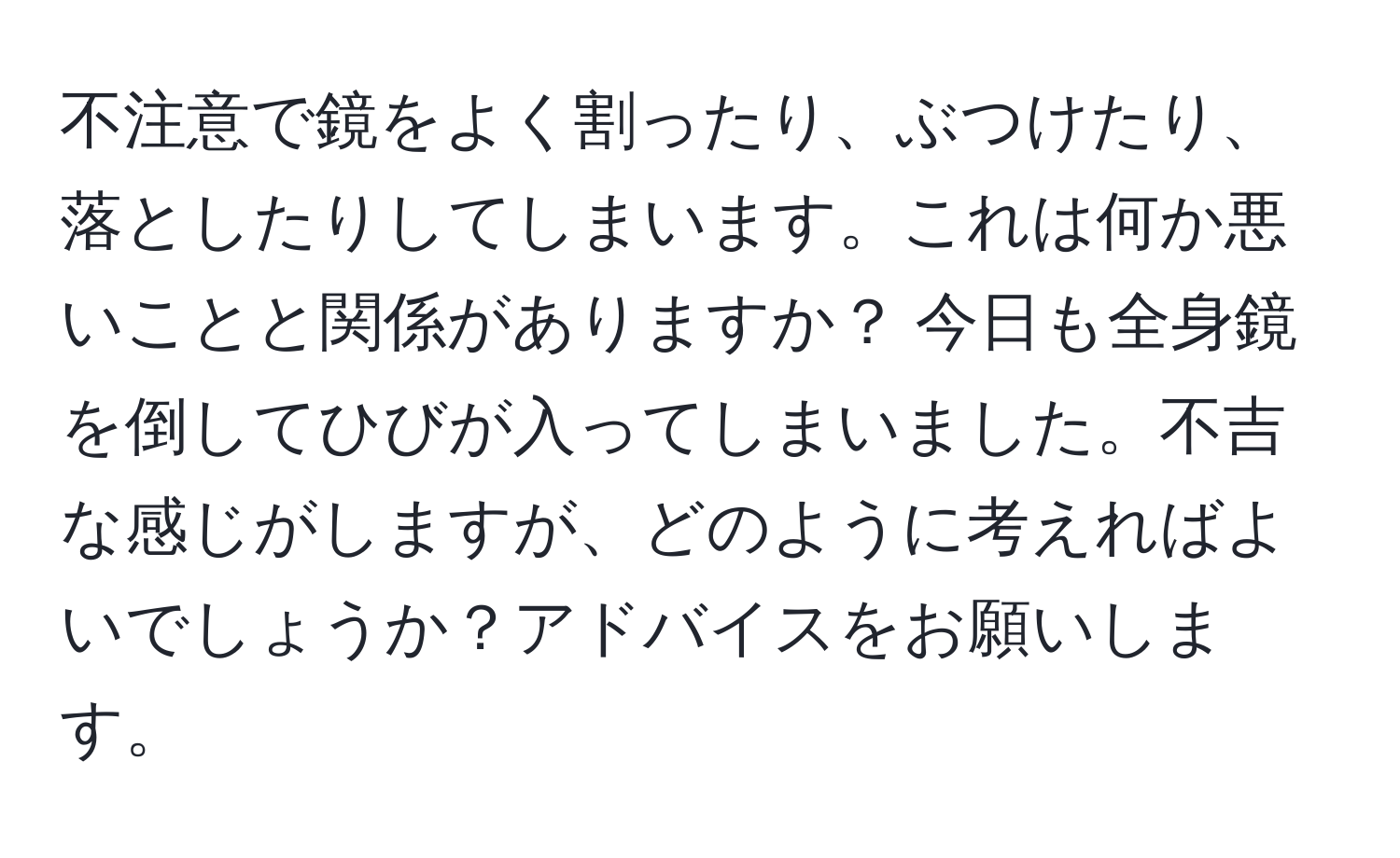 不注意で鏡をよく割ったり、ぶつけたり、落としたりしてしまいます。これは何か悪いことと関係がありますか？ 今日も全身鏡を倒してひびが入ってしまいました。不吉な感じがしますが、どのように考えればよいでしょうか？アドバイスをお願いします。