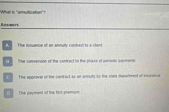 What is "annuitization"?
Answers
A The issuance of an annuity contract to a client
B The conversion of the contract to the phase of periodic payments
C The approval of the contract as an annuity by the state department of insurance
D The payment of the first premium