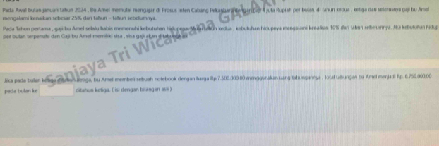 Pada Awal bulan januari tahun 2024 . Bu Amel memulai mengajar di Prosus Inten Cabang Pekanbari dengan jær 4 juta Rupiah per bulan, di fahun krdua , ketiga dan seterusnya gai hu Ame 
mengalami kenaikan sebesar 25% dari tahun - tahun sebelumnya 
Pada Tahun pertama , gaji bu Amel selalu habis memenuhi kebutuhan hiḍuprya i Jahun kedua , kebutuhan hidupnya mengalami kenaïkan 10% dani fahun sebełumnya. lika kebutuhan hidup 
per bulan terpenuhi dan Gaji bu Amel memišiki sisa , sisa gaji akan ditabungk aa 
Jrka pada bulan kế letiga, bu Amel membeli sebuah notebook dengan harga Rp.7.500.000,00 menggunakan uang tabungannya , total tabungan bu Amel menjadi Rp. 6.750.000,00
pada bulan ke ditahun ketiga. ( isi dergan bilangan asli )