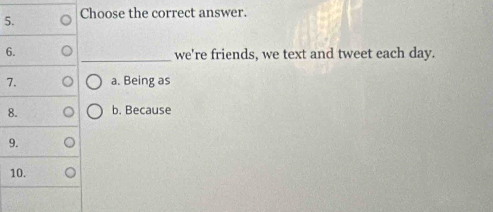 Choose the correct answer.
6. _we're friends, we text and tweet each day.
7. a. Being as
8. b. Because
9.
10.