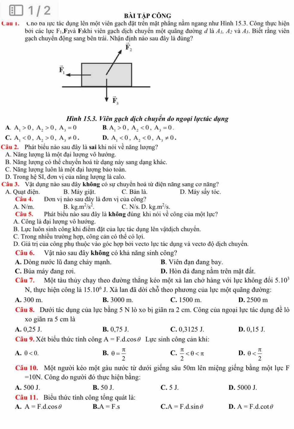 1 / 2
bài tập công
Cau 1. Cho ba lực tác dụng lên một viên gạch đặt trên mặt phẳng nằm ngang như Hình 15.3. Công thực hiện
bởi các lực F₁,F₂và F3khi viên gạch dịch chuyển một quãng đường đ là A_1,A_2 và 43. Biết rằng viên
gạch chuyển động sang bên trái. Nhận định nào sau đây là đúng?
Hình 15.3. Viên gạch dịch chuyển do ngoại lựctác dụng
A. A_1>0,A_2>0,A_3=0 B. A_1>0,A_2<0,A_3=0.
C. A_1<0,A_2>0,A_3!= 0. D. A_1<0,A_2<0,A_3!= 0.
Câu 2. Phát biểu nào sau đây là sai khi nói về năng lượng?
A. Năng lượng là một đại lượng vô hướng.
B. Năng lượng có thể chuyển hoá từ dạng này sang dạng khác.
C. Năng lượng luôn là một đại lượng bảo toàn.
D. Trong hệ SI, đơn vị của năng lượng là calo.
Câu 3. Vật dụng nào sau đây không có sự chuyển hoá từ điện năng sang cơ năng?
A. Quạt điện. B. Máy giặt. C. Bàn là. D. Máy sấy tóc.
Câu 4. Đơn vị nào sau đây là đơn vị của công?
A. N/m. B. kg.m^2/s^2. C. N/s. D. kg.m^2/s.
Câu 5. Phát biểu nào sau đây là không đúng khi nói về công của một lực?
A. Công là đại lượng vô hướng.
B. Lực luôn sinh công khi điểm đặt của lực tác dụng lên vậtdịch chuyển.
C. Trong nhiều trường hợp, công cản có thể có lợi.
D. Giá trị của công phụ thuộc vào góc hợp bởi vecto lực tác dụng và vecto độ dịch chuyển.
Câu 6. Vật nào sau đây không có khả năng sinh công?
A. Dòng nước lũ đang chảy mạnh. B. Viên đạn đang bay.
C. Búa máy đang rơi. D. Hòn đá đang nằm trên mặt đất.
Câu 7. Một tàu thủy chạy theo đường thăng kéo một xà lan chở hàng với lực không đổi 5.10^3
N, thực hiện công là 15.10^6J. Xà lan đã dời chỗ theo phương của lực một quãng đường:
A. 300 m. B. 3000 m. C. 1500 m. D. 2500 m
Câu 8. Dưới tác dụng của lực bằng 5 N lò xo bị giãn ra 2 cm. Công của ngoại lực tác dụng đề lò
xo giãn ra 5 cm là
A. 0,25 J. B. 0,75 J. C. 0,3125 J. D. 0,15 J.
Câu 9. Xét biểu thức tính công A=F.d.cos θ Lực sinh công cản khi:
A. θ <0. B. θ = π /2  C.  π /2  θ
D.
Câu 10. Một người kéo một gàu nước từ dưới giếng sâu 50m lên miệng giếng bằng một lực F
=10N. Công do người đó thực hiện bằng:
A. 500 J. B. 50 J. C. 5 J. D. 5000 J.
Câu 11. Biểu thức tính công tồng quát là:
A. A=F.d.cos θ B. A=F.s C. A=F.d.sin θ D. A=F.d.cot θ