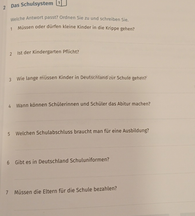 Das Schulsystem 1 
Welche Antwort passt? Ordnen Sie zu und schreiben Sie. 
1 Müssen oder dürfen kleine Kinder in die Krippe gehen? 
_ 
_ 
_ 
2 1st der Kindergarten Pflicht? 
_ 
3 Wie lange müssen Kinder in Deutschland zur Schule gehen? 
_ 
_ 
4 Wann können Schülerinnen und Schüler das Abitur machen? 
_ 
5 Welchen Schulabschluss braucht man für eine Ausbildung? 
_ 
_ 
6 Gibt es in Deutschland Schuluniformen? 
_ 
_ 
7 Müssen die Eltern für die Schule bezahlen? 
_