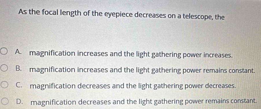 As the focal length of the eyepiece decreases on a telescope, the
A. magnification increases and the light gathering power increases.
B. magnification increases and the light gathering power remains constant.
C. magnification decreases and the light gathering power decreases.
D. magnification decreases and the light gathering power remains constant.