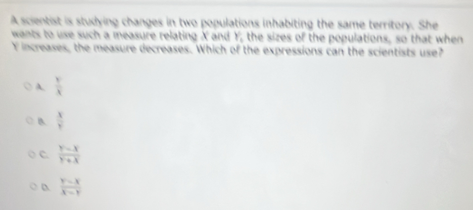 A scientist is studying changes in two populations inhabiting the same territory. She
wants to use such a measure relating X and Y, the sizes of the populations, so that when
Y increases, the measure decreases. Which of the expressions can the scientists use?
A.  y/x 
B  x/y 
C.  (y-x)/y+x 
 (y-x)/x-y 