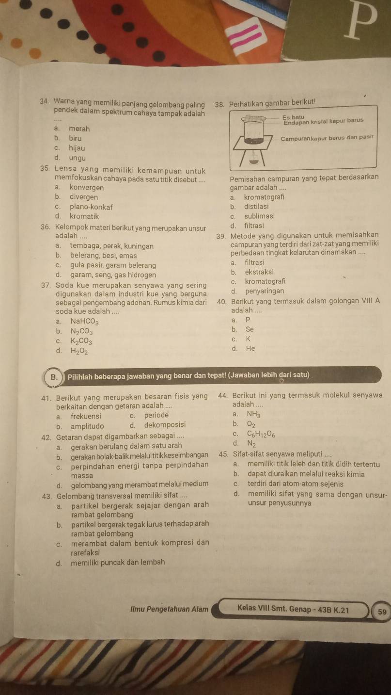 Warna yang memiliki panjang gelombang paling 38. Perhatikan gambar berikut!
pendek dalam spektrum cahaya tampak adalah
Es batu
a. merah Endapan kristal kapur barus
b. biru Campurankapur barus dan pasir
c. hijau
d. ungu
35. Lensa yang memiliki kemampuan untuk
memfokuskan cahaya pada satu titik disebut Pemisahan campuran yang tepat berdasarkan
a. konvergen gambar adalah ....
b. divergen a. kromatografi
c. plano-konkaf b. distilasi
d. kromatik c. sublimasi
36. Kelompok materi berikut yang merupakan unsur d. filtrasi
adalah 39. Metode yang digunakan untuk memisahkan
a. tembaga, perak, kuningan campuran yang terdiri dari zat-zat yang memiliki
b. belerang, besi, emas perbedaan tingkat kelarutan dinamakan ...
c. gula pasir, garam belerang a. filtrasi
d. garam, seng, gas hidrogen b. ekstraksi
37. Soda kue merupakan senyawa yang sering c. kromatografi
digunakan dalam industri kue yang berguna d. penyaringan
sebagai pengembang adonan. Rumus kimia dari 40. Berikut yang termasuk dalam golongan VIII A
soda kue adalah ....
adalah ....
a. NaHCO_3 a. p
b. N_2CO_3 b. Se
C. K_2CO_3 c. K
d. H_2O_2 d. He
B. ) Pilihlah beberapa jawaban yang benar dan tepat! (Jawaban lebih dari satu)
41. Berikut yang merupakan besaran fisis yang 44. Berikut ini yang termasuk molekul senyawa
berkaitan dengan getaran adalah .... adalah ....
a. frekuensi c. periode a. NH_3
b. amplitudo d. dekomposisi b. O_2
42. Getaran dapat digambarkan sebagai .... C. C_6H_12O_6
a. gerakan berulang dalam satu arah d. N_2
b. gerakan bolak-balik melalui titik keseimbangan 45. Sifat-sifat senyawa meliputi ....
c. perpindahan energi tanpa perpindahan a. memiliki titik leleh dan titik didih tertentu
massa b. dapat diuraikan melalui reaksi kimia
d. gelombang yang merambat melalui medium c. terdiri dari atom-atom sejenis
43. Gelombang transversal memiliki sifat ... d. memiliki sifat yang sama dengan unsur-
a. partikel bergerak sejajar dengan arah unsur penyusunnya
rambat gelombang
b. partikel bergerak tegak lurus terhadap arah
rambat gelombang
c. merambat dalam bentuk kompresi dan
rarefaksi
d. memiliki puncak dan lembah
Ilmu Pengetahuan Alam Kelas VIII Smt. Genap - 43B K.21 59