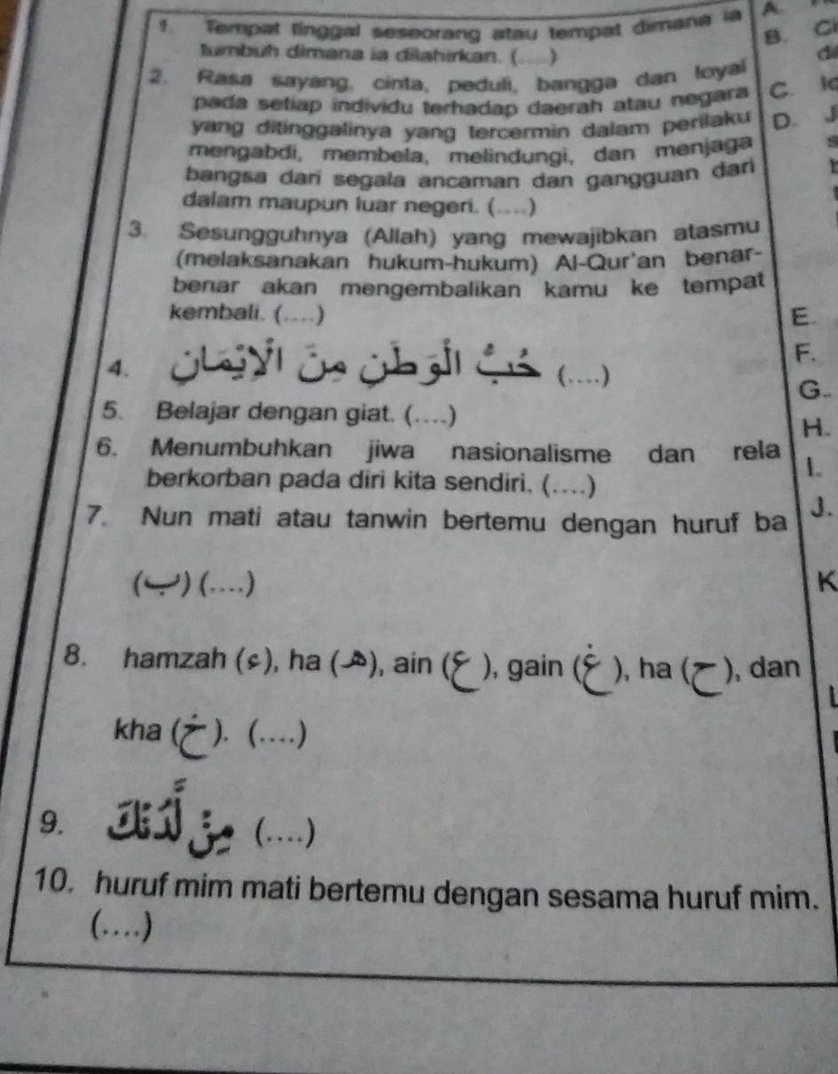 ? Tempat tinggal seseorang atau tempat dimana ia A n
B. Cl
tumbuh dimana ia dilahirkan. (. )
2. Rasa sayang, cinta, peduli, bangga dan loyal
pada setiap individu terhadap daerah atau negara C. 1q
yang ditinggalinya yang tercermin dalam perilaku D. J
mengabdi, membela, melindungi, dan menjaga
bangsa darí segala ancaman dan gangguan darí Y 
dalam maupun luar negeri. ( ……)
3. Sesungguhnya (Allah) yang mewajibkan atasmu
(melaksanakan hukum-hukum) Al-Qur'an benar-
benar akan mengembalikan kamu ke tempat
kembali. (....) E.
F.
4. Öbeyl Ös übgil Gó (...)
G..
5. Belajar dengan giat. (…)
H.
6. Menumbuhkan jiwa nasionalisme dan rela 1.
berkorban pada diri kita sendiri. (....)
7. Nun mati atau tanwin bertemu dengan huruf ba J.
(← ) (…) K
8. hamzah (s), ha (), ain ( ), gain ( ), ha ( ), dan
kha ( ). (…)
9. z (...)
10. huruf mim mati bertemu dengan sesama huruf mim.
(…)_