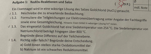 Aufgabe 1: RedOx-Reaktionen und Salze 
/9 P.) 
Ein Eisennagel wird in eine wässrige Lösung des Salzes Goldchlorid (AuCl₃) getaucht. 
1.1. Beschreibe die zu erwartende Beobachtung. 
1.2. Formuliere die Teilgleichungen zur Elektronenübertragung unter Angabe der Fachbegriffe 
sowie eine Gesamtgleichung. Himweis: Eisen bildet in wässriger Lösung Fe^(3x) Jonen, 
1.3. Das eingesetzt Goldchlorid hat eine Siedetemperatur von 254°C. Die Siedetemperatur von 
Natriumchlorid beträgt hingegen über 800°C. 
Begründe diese Differenz auf der Teilchenebene. 
1.4. Richtig oder falsch? Begründe deine Entscheidung. 
a) Gold-Ionen stellen starke Oxidationsmittel dar. 
b) Natrium ist ein schwaches Reduktionsmittel.