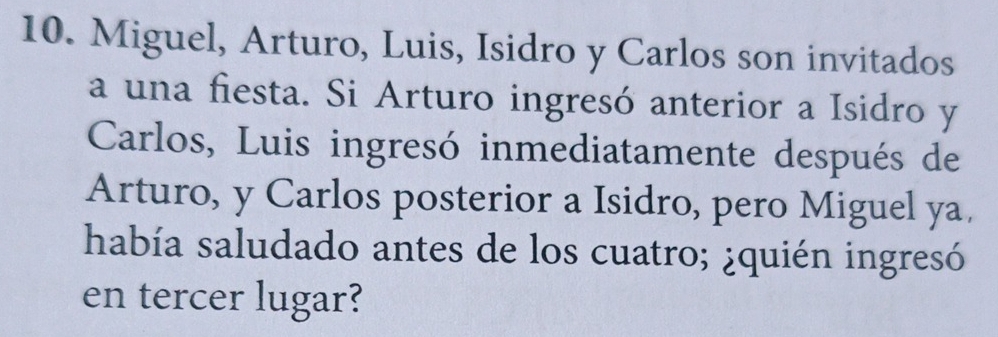 Miguel, Arturo, Luis, Isidro y Carlos son invitados 
a una fiesta. Si Arturo ingresó anterior a Isidro y 
Carlos, Luis ingresó inmediatamente después de 
Arturo, y Carlos posterior a Isidro, pero Miguel ya. 
había saludado antes de los cuatro; ¿quién ingresó 
en tercer lugar?