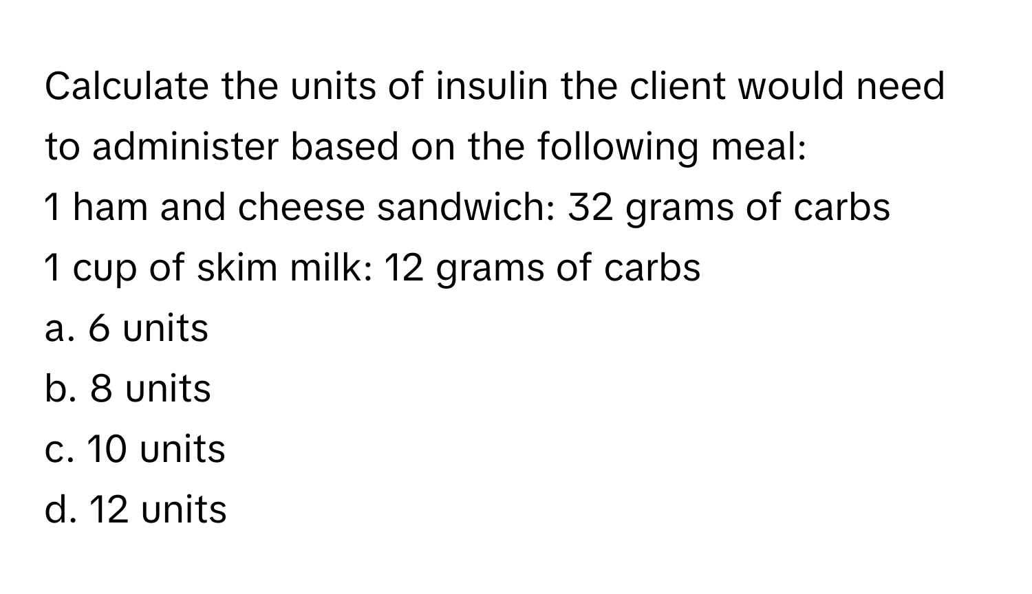 Calculate the units of insulin the client would need to administer based on the following meal:

1 ham and cheese sandwich: 32 grams of carbs
1 cup of skim milk: 12 grams of carbs 

a. 6 units 
b. 8 units 
c. 10 units 
d. 12 units