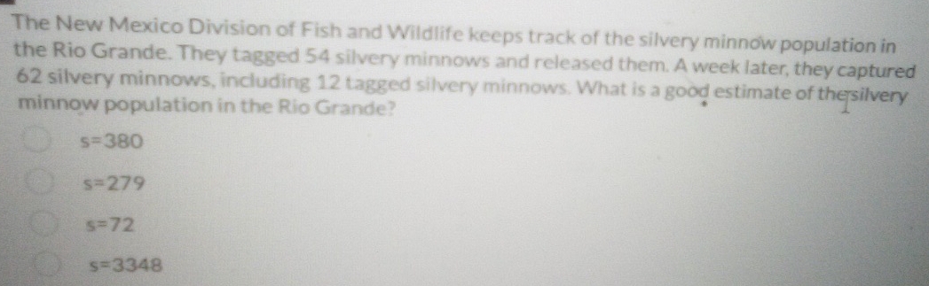 The New Mexico Division of Fish and Wildlife keeps track of the silvery minnow population in
the Rio Grande. They tagged 54 silvery minnows and released them. A week later, they captured
62 silvery minnows, including 12 tagged silvery minnows. What is a good estimate of the silvery
minnow population in the Rio Grande?
s=380
s=279
s=72
s=3348