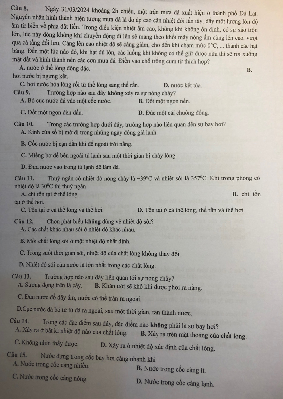 Ngày 31/03/2024 khoảng 2h chiều, một trận mưa đá xuất hiện ở thành phố Đà Lạt.
Nguyên nhân hình thành hiện tượng mưa đá là do áp cao cận nhiệt đới lần tây, đầy một lượng lớn độ
ẩm từ biển về phía đất liền. Trong điều kiện nhiệt ẩm cao, không khí không ổn định, có sự xáo trộn
lớn, lúc này dòng không khí chuyển động đi lên sẽ mang theo khối mây nóng ẩm cùng lên cao, vượt
qua cả tầng đối lưu. Cảng lên cao nhiệt độ sẽ càng giảm, cho đến khi chạm mức 0°C , ... thành các hạt
băng. Đến một lúc nào đó, khi hạt đủ lớn, các luồng khí không có thể giữ được nữa thì sẽ rơi xuống
mặt đất và hình thành nên các cơn mưa đá. Điền vào chỗ trống cụm từ thích hợp?
A. nước ở thể lỏng đông đặc.
B.
hơi nước bị ngưng kết.
C. hơi nước hóa lỏng rồi từ thể lỏng sang thể rắn. D. nước kết tủa.
Câu 9. Trường hợp nào sau đây không xảy ra sự nóng chảy?
A. Bỏ cục nước đá vào một cốc nước. B. Đốt một ngọn nến.
C. Đốt một ngọn đèn dầu. D. Đúc một cái chuông đồng.
Câu 10. Trong các trường hợp dưới đây, trường hợp nào liên quan đến sự bay hơi?
A. Kính cửa sổ bị mờ đi trong những ngày đông giá lạnh.
B. Cốc nước bị cạn dần khi để ngoài trời nắng.
C. Miếng bơ để bên ngoài tủ lạnh sau một thời gian bị chảy lỏng.
D. Đưa nước vào trong tủ lạnh để làm đá.
Câu 11. Thuỷ ngân có nhiệt độ nóng chảy là -39^0C và nhiệt sôi là 357°C. Khi trong phòng có
nhiệt độ là 30°C thì thuỷ ngân
A. chỉ tồn tại ở thể lỏng. B. chỉ tồn
tại ở thể hơi.
C. Tồn tại ở cả thể lỏng và thể hơi. D. Tồn tại ở cả thể lỏng, thể rắn và thể hơi.
Câu 12. Chọn phát biểu không đúng về nhiệt độ sôi?
A. Các chất khác nhau sôi ở nhiệt độ khác nhau.
B. Mỗi chất lỏng sôi ở một nhiệt độ nhất định.
C. Trong suốt thời gian sôi, nhiệt độ của chất lỏng không thay đổi.
D. Nhiệt độ sôi của nước là lớn nhất trong các chất lỏng.
Câu 13. Trường hợp nào sau đây liên quan tới sự nóng chảy?
A. Sương đọng trên lá cây. B. Khăn ướt sẽ khô khi được phơi ra nắng.
C. Đun nước đỗ đầy ấm, nước có thể tràn ra ngoài.
D.Cục nước đá bỏ từ tủ đá ra ngoài, sau một thời gian, tan thành nước.
Câu 14. Trong các đặc điểm sau đây, đặc điểm nào không phải là sự bay hơi?
A. Xảy ra ở bất kì nhiệt độ nào của chất lỏng. B. Xảy ra trên mặt thoáng của chất lỏng.
C. Không nhìn thấy được. D. Xảy ra ở nhiệt độ xác định của chất lỏng.
Câu 15. Nước đựng trong cốc bay hơi càng nhanh khi
A. Nước trong cốc càng nhiều. B. Nước trong cốc càng ít.
C. Nước trong cốc càng nóng. D. Nước trong cốc càng lạnh.