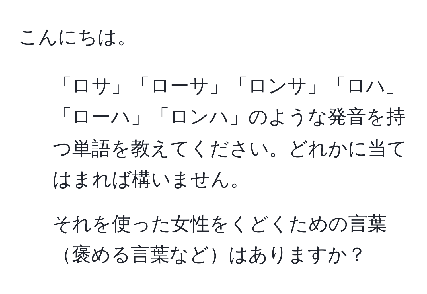 こんにちは。  
1. 「ロサ」「ローサ」「ロンサ」「ロハ」「ローハ」「ロンハ」のような発音を持つ単語を教えてください。どれかに当てはまれば構いません。  
2. それを使った女性をくどくための言葉褒める言葉などはありますか？