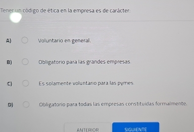 Tener un código de ética en la empresa es de carácter:
A) Voluntario en general.
B) Obligatorio para las grandes empresas.
C) Es solamente voluntario para las pymes.
D) Obligatorio para todas las empresas constituidas formalmente.
ANTERIOR SIGUIENTE