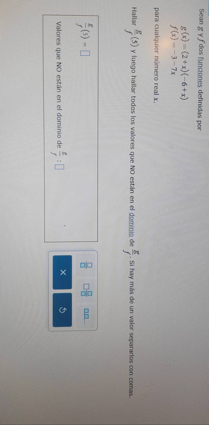 Sean g y f dos funciones definidas por
g(x)=(2+x)(-6+x)
f(x)=-3-7x
para cualquier número real x. 
Hallar  g/f (5) y luego hallar todos los valores que NO están en el dominio de  g/f . Si hay más de un valor separarlos con comas.
 g/f (5)=□
 □ /□   □  □ /□   □,□,.. 
Valores que NO están en el dominio de  g/f :□
X 5