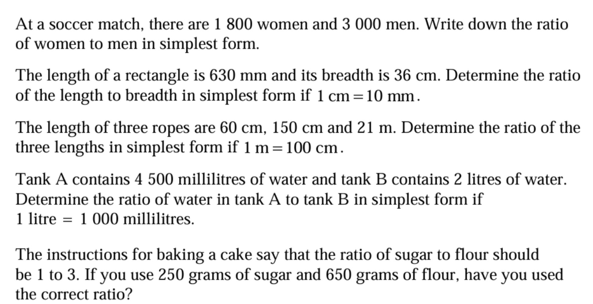 At a soccer match, there are 1 800 women and 3 000 men. Write down the ratio 
of women to men in simplest form. 
The length of a rectangle is 630 mm and its breadth is 36 cm. Determine the ratio 
of the length to breadth in simplest form if 1cm=10mm. 
The length of three ropes are 60 cm, 150 cm and 21 m. Determine the ratio of the 
three lengths in simplest form if 1m=100cm. 
Tank A contains 4 500 millilitres of water and tank B contains 2 litres of water. 
Determine the ratio of water in tank A to tank B in simplest form if
1 litre =1000 millilitres. 
The instructions for baking a cake say that the ratio of sugar to flour should 
be 1 to 3. If you use 250 grams of sugar and 650 grams of flour, have you used 
the correct ratio?