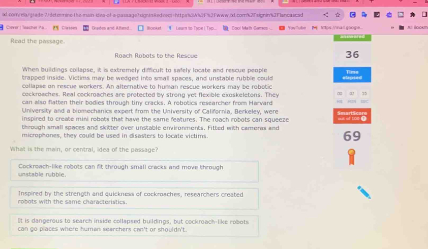 ☆
Clever | Teacher Pa... Classes Grades and Attend Booket Learn to Type | Typ... Cool Math Games - YouTube Mhttps://mail google All Bookm
Read the passage. answered
Roach Robots to the Rescue
36
When buildings collapse, it is extremely difficult to safely locate and rescue people
trapped inside. Victims may be wedged into small spaces, and unstable rubble could elapsed Time
collapse on rescue workers. An alternative to human rescue workers may be robotic
cockroaches. Real cockroaches are protected by strong yet flexible exoskeletons. They
00 07 55
can also flatten their bodies through tiny cracks. A robotics researcher from Harvard
“N
University and a biomechanics expert from the University of California, Berkeley, were SmartScore
inspired to create mini robots that have the same features. The roach robots can squeeze out of 100 ①
through small spaces and skitter over unstable environments. Fitted with cameras and
microphones, they could be used in disasters to locate victims. 69
What is the main, or central, idea of the passage?
Cockroach-like robots can fit through small cracks and move through
unstable rubble.
Inspired by the strength and quickness of cockroaches, researchers created
robots with the same characteristics.
It is dangerous to search inside collapsed buildings, but cockroach-like robots
can go places where human searchers can't or shouldn't.