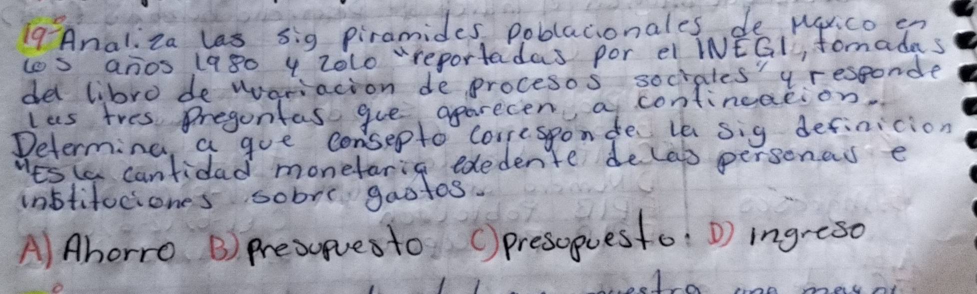 Analiza las sig piramides poblacionales de pqxico en
los anos 1980 4 zolo "reportadas por el INEGl, fomadas
del libro de wvoriacion de procesos sociales' y responde
las tres Pregontas gue aparecen a contineation
Determine, a goe consepto coresponde e sig definicion
Wes ia cantidad monefarig ededente deleg personeds e
inbtifociones sobre gaotos.
A) Ahorro B) Presupvesto () presoguesto: D) ingreso