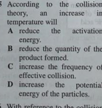 According to the collision
theory, an increase in
temperature will
A reduce the activation
energy.
B reduce the quantity of the
product formed.
C increase the frequency of
effective collision.
D increase the potential
energy of the particles.
With reference to the colli s i .